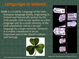 Irish is a Goidelic Language of the Indo
European language family, originating in
Ireland and historically spoken by the
Irish people. Irish is now spoken as a first
language only by a small minority of the
Irish population, and as a second
language by a larger minority. However,
it is widely considered to be an
important part of the island's culture
and heritage
Image: http://islandireland.com/Pages/irish.html
Source: http://www.emeraldtiger.com/general/lang.htm
 
