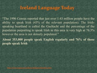 Ireland Language Today
“The 1996 Census reported that just over 1.43 million people have the
ability to speak Irish (43% of the relevant population). The Irish-
speaking heartland is called the Gaeltacht and the percentage of the
population purporting to speak Irish in this area is very high at 76.3%
however the area is not densely populated.”
About 353,000 people speak English regularly and 76% of those
people speak Irish
http://www.iregua.net/cultura/imleyes/elunedm2.htm
 