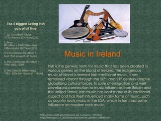 Music in Ireland
.
Top 5 biggest Selling Irish
acts of all time
1. U2 170 Million + Rock
19-76–Present (33 Years) [20]
2. Enya
80 million + Celtic/New age
1986-present (22 Years) [21]
3. Van Morrison 55 Million +
Soul 1967-present (40 Years)
4. The Cranberries 50 million +
1990–2003, -2009
5. The Corrs 43 Million+ pop
1995 - 2006 (on hiatus) (11 Years)
Irish is the generic term for music that has been created in
various genres on the island of Ireland. The indigenous
music of island is termed Irish traditional music. It has
remained vibrant through the 20th, and 21st century despite
globalizing cultural forces. In spite of emigration and well
developed connection to music influences from Britain and
the United States, Irish music has kept many of its traditional
aspect and has itself influenced many forms of music, such
as country roots music in the USA, which in turn had some
influence on modern rock music.
-http://travel.state.gov/travel/cis_pa_tw/cis/cis_1145.html
-http://news.bbc.co.uk/2/hi/europe/country_profiles/1038581.stm
 
