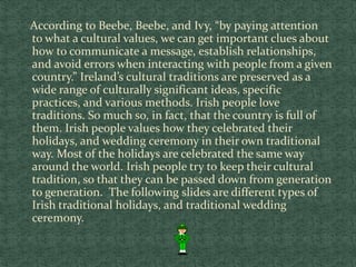 According to Beebe, Beebe, and Ivy, “by paying attention
to what a cultural values, we can get important clues about
how to communicate a message, establish relationships,
and avoid errors when interacting with people from a given
country.” Ireland’s cultural traditions are preserved as a
wide range of culturally significant ideas, specific
practices, and various methods. Irish people love
traditions. So much so, in fact, that the country is full of
them. Irish people values how they celebrated their
holidays, and wedding ceremony in their own traditional
way. Most of the holidays are celebrated the same way
around the world. Irish people try to keep their cultural
tradition, so that they can be passed down from generation
to generation. The following slides are different types of
Irish traditional holidays, and traditional wedding
ceremony.
 