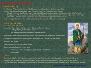 Irish Traditional Holidays
 Valentine's Day
 St. Valentine - "Patron Saint of Lovers.” Red heart is the traditional symbol of Valentine's Day.
 In 1836, Pope Gregory XVI sent a gift to the Carmelite Church on White friar Street, Dublin.
 The gift was a relic of a Christian martyr: a small gold-bound casket containing the earthly remains of St. Valentine.
 Every year, on February 14th, the casket containing the Saint's mortal remains will be carried in procession to the high
altar of the Carmelite Church for a special Mass dedicated to young people and those in love.
 For the most part Valentine's Day is celebrated with candy hearts, chocolates, flowers and cards.
 Saint Patrick’s Day
• Come about every 17th March.
• Named after Saint Patrick (AD 387 – 461) - The Patron Saint of Ireland.
• He helped bring Christianity to Ireland.
• The man who banished snakes from the Emerald Isle.
• Irish families would traditionally attend church in the morning and celebrate in the afternoon.
• Celebrated by parades across the world such as United States, Canada, Australia, Japan,
Singapore, and Russia.
• Traditional meal of Irish bacon and cabbage.
• Green ribbons and shamrocks were worn
• Shamrock - a three-leaved plant, symbolized the Holy Trinity
to the pagan.
 Easter
 Easter is named after the Anglo-Saxon goddess of spring (Eostre), and is originally a pagan (non-Christian) festival.
 Eggs were used as symbols of fertility. The Easter bunny (baby rabbit) is also another symbol of spring and fertility.
 The streets are full of bright greens to symbolize the shamrock and yellows to convey the new lease of life that begins in Easter.
Images: http://www.yourirish.com/st-patrickSource by: http://www.celticspiritband.com/holidays.htm
 
