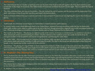  Halloween
 The Celts believed that on October 31 Samhain (who was the lord of the dead) would call together all of the dead and these souls
would take on the shape of an animal. They believed that all creatures wandered the Earth on that night. This was called the Vigil of
Samhain.
 The Celts celebrated their new year on November 1. This day marked the end of summer and the harvest and the beginning of the
dark, cold winter, a time of year that was often associated with human death.
 Today in Ireland children dress up in costume and trick or treat and Jack-O'Lanterns are seen lighting the way for the witches and
ghosts.
 Christmas
 Traditionally the Christmas season begins on 8 December in Ireland and lasts until 6 January.
 In Ireland, Santa works a little differently than in the United States. Instead of leaving everything under the tree he leaves each
child's gifts in their room, often in a pillowcase at the end of the bed, though sometimes a large gift may be left unwrapped under the
tree. Christmas stockings are a tradition with some families and are hung Christmas Eve for Santa to fill.
 The Candle in the Window - The placing of a lighted candle in the window of a house on Christmas Eve is a symbol of welcome to
Mary and Joseph as they traveled looking for shelter. A further element of the tradition is that the candle should be lit by the
youngest member of the household and only be extinguished by a girl bearing the name 'Mary'.
 The Laden Table - After evening meal on Christmas Eve the kitchen table was again set and on it were placed a loaf of bread filled
with caraway seeds and raisins, a pitcher of milk and a large lit candle. The door to the house was left unlatched so that Mary and
Joseph, or any wandering traveler, could avail of the welcome.
 Decorations - The placing of a ring of Holly on doors originated in Ireland as Holly was one of the main plants that flourished at
Christmas time and which gave the poor ample means with which to decorate their dwellings. All decorations are traditionally taken
down on Little Christmas (January 6th.) and it is considered to be bad luck to take them down beforehand.
 St. Stephen's Day (Boxing Day)
 On St. Stephens Day (the day after Christmas) a procession, known as The Wren Boy Procession takes place. A pole with a holly bush
would be carried from house to house and families dressed up in old clothes and with blackened faces. In olden times an actual wren
would be killed and placed on top of the pole. There is a famous song called “The Wren Boys” that was known to be sung as part of
this procession.
 This custom has to a large degree disappeared but the tradition of visiting from house to house on St. Stephens Day has survived and
is very much part of Christmas.
 St. Stephen's Day is a national holiday in Ireland and most businesses remain closed until 27 December.
Source: http://www.celticspiritband.com/holidays.htm
 