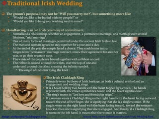 Traditional Irish Wedding
 The groom’s proposal may not be “Will you marry me?”, but something more like
• “Would you like to be buried with my people?” or
• “Would you like to hang your washing next to mine?”
 Handfasting is an old Irish ceremony of commitment.
• Formalized a relationship, whether an engagement, a permanent marriage, or a marriage over several
lifetimes, "trial marriage”.
• One of many forms of marriages permitted under the ancient Irish Brehon law.
• The man and woman agreed to stay together for a year-and-a-day.
• At the end of the year the couple faced a choice. They could enter into a
longer-term "permanent" marriage contract, renew their agreement for another
year, or go their separate ways.
• The wrists of the couple are bound together with a ribbon or cord.
• The ribbon is wound around the wrists, over the top of one and
under and around the other, creating the infinity symbol.
* ‘The origin of the term ‘tying the knot ’.
The Irish Claddagh Ring
• Primarily worn by those of Irish heritage, as both a cultural symbol and as
engagement and wedding rings.
• It is a heart held by two hands with the heart topped by a crown. The hands
represent faith, the crown symbolizes honor, and the heart signifies love.
• The ring’s motto is: “Let love and friendship reign.”
• If a woman wears a Claddagh Ring on her right hand with the heart facing outward
toward the end of her finger, she is signifying that she is a single woman. If the
ring is worn on the right hand with the heart facing inward, toward the woman’s
knuckle, then she is signifying that she is engaged. And finally, if a Claddagh Ring
is worn on the left hand, it means that the woman is married.
 
