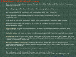  Traditional Irish Wedding Ceremony
• There are Irish wedding traditions that state, "Marry in May and Rue The Day" and "Marry in April if you can, joy
for maiden and for man”
• The wedding couple walk to the church together before exchanging their wedding vows.
• The traditional Irish bride often wears a blue wedding dress, rather than a white dress.
• English lavender, is often mixed with the bride’s wedding flowers that represents happy and
long-lasting union.
• Bride braids her hair for her wedding day. Braided hair is an ancient symbol of feminine power and luck.
• Another symbol of luck is to be married on St. Patrick's Day, considered the luckiest wedding
anniversary date in Ireland.
• Bunratty Meade is a honey wine, promotes virility. (If a baby was born nine months after the wedding, it was
attributed to the mead!)
• Lucky horseshoe. Irish brides used to carry a real horseshoe for good luck. (Turned up so the luck won't run out).
• Magic Hanky. This charming custom involves having the bride carry a special hanky that with a few stitches can be
• turned into a christening bonnet for the first baby. With a couple of snips it can be turned back into a hanky that your
child can carry on his/her wedding day.
• The traditional Irish wedding cake - Rich fruitcake, and iced in white. The top tier of the wedding cake
should be an Irish whiskey cake, which is saved for the christening of the first baby. A slice of the cake is saved to be
eaten on the first anniversary.
• A man should always be the first to wish joy to the bride,never a woman.
• The wedding party should always take the longest road home from the church
• When leaving the church, someone must throw an old shoe over the bride's head so she will have good luck
Source: http://www.chiff.com/a/wed-irish.htm
 