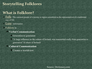 Storytelling Folklores
What is Folklore?
 Folk: The common people of a society or region consideredas the representativesof a traditional
way of life
 Lore: Information
Folklore is:
 Verbal Communication
 Generation to generation
 “A large influence on the culture of Ireland, was transmittedorally from generationto
generation” (Culture of Ireland)
 Cultural Communication
 Creates a worldview
Source: Dictionary.com
 