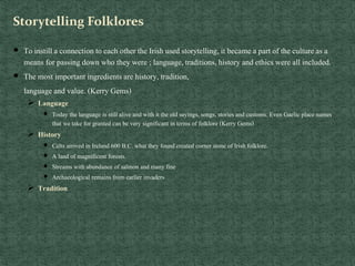Storytelling Folklores
 To instill a connection to each other the Irish used storytelling,it became a part of the cultureas a
means for passing down who they were ; language,traditions, history and ethicswere all included.
 The most important ingredients are history, tradition,
languageand value. (Kerry Gems)
 Language
 Today the language is still alive and with it the old sayings, songs, stories and customs. Even Gaelic place names
that we take for granted can be very significant in terms of folklore (Kerry Gems)
 History
 Celts arrived in Ireland 600 B.C. what they found created corner stone of Irish folklore.
 A land of magnificent forests.
 Streams with abundance of salmon and many fine
 Archaeological remains from earlier invaders
 Tradition
 