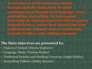 The Main objectives are presented by:
 History of Ireland (Aliesha Stephens)
 Language, Music (Vanessa Ramm)
 Traditional Holiday and Wedding Ceremony (Angel Shipley)
 Storytelling Folklore (Ashley Stanton)
 