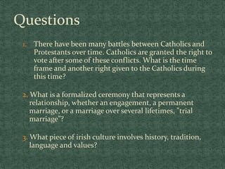 Questions
1. There have been many battles between Catholics and
Protestants over time. Catholics are granted the right to
vote after some of these conflicts. What is the time
frame and another right given to the Catholics during
this time?
2. What is a formalized ceremony that represents a
relationship, whether an engagement, a permanent
marriage, or a marriage over several lifetimes, "trial
marriage”?
3. What piece of irish culture involves history, tradition,
language and values?
 