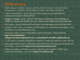 References:
 Beebe, Steven A., Beebe, Susan J., and Ivy, Diana K. (2010). Communication:
Principles for a Lifetime, Fourth Edition. Boston, Ma. Allyn and Bacon.
 Culture ireland facts. (2010). Retrieved from http://www.realirishfood-
recipes.com/culture-ofIreland.htm
 Kerry gems. (2009). Retrieved from http://www.kerrygems.com/folklore.html
 Lambert, Tim. (n.d.). A Timeline of Irish History. In . Retrieved November 1, 2010,
fromhttp://www.localhistories.org./
 O'Connor, Anne. (2010). Irish folklore: myth and reality . Retrieved from
Ó, D. (2000). Locating irish folklore: tradition, modernity, identity. Cork Univ Pr.
 Unknown Author. (n.d.). A Timeline of Irish History. In Ancestry.com. Retrieved
November 1, 2010, from
 Unknown Author. (October 9, 2010). Ireland country profile. In BBC News.
Retrieved November 1, 2010, from
 