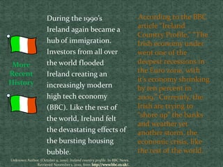 According to the BBC
article “Ireland
Country Profile,” “The
Irish economy under
went one of the
deepest recessions in
the Euro zone, with
it’s economy shrinking
by ten percent in
2009.” Currently, the
Irish are trying to
“shore up” the banks
and weather yet
another storm, the
economic crisis, like
the rest of the world.
During the 1990’s
Ireland again became a
hub of immigration.
Investors from all over
the world flooded
Ireland creating an
increasingly modern
high tech economy
(BBC). Like the rest of
the world, Ireland felt
the devastating effects of
the bursting housing
bubble.
More
Recent
History
Unknown Author. (October 9, 2010). Ireland country profile. In BBC News.
Retrieved November 1, 2010, from
 
