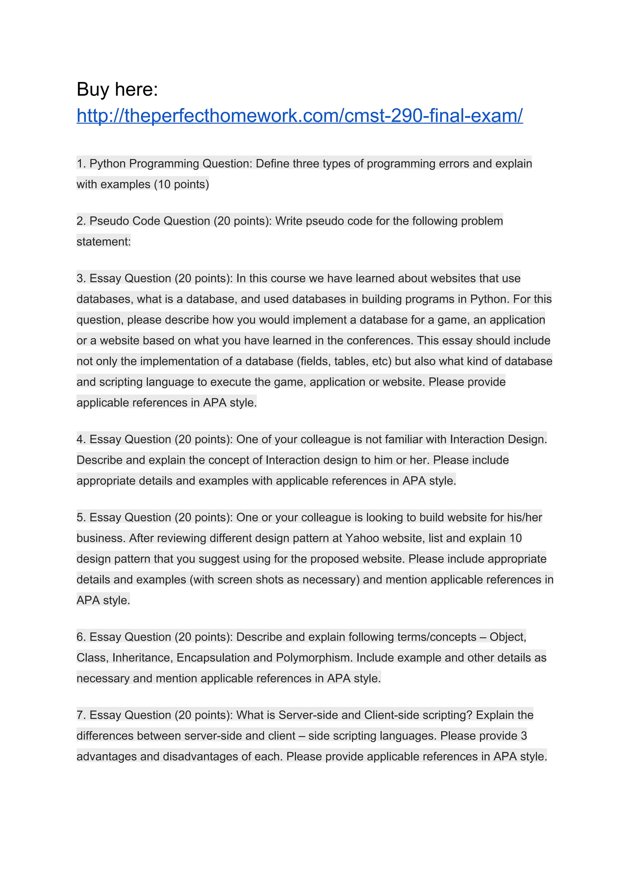 Buy here:
http://theperfecthomework.com/cmst-290-final-exam/
1. Python Programming Question: Define three types of programming errors and explain
with examples (10 points)
2. Pseudo Code Question (20 points): Write pseudo code for the following problem
statement:
3. Essay Question (20 points): In this course we have learned about websites that use
databases, what is a database, and used databases in building programs in Python. For this
question, please describe how you would implement a database for a game, an application
or a website based on what you have learned in the conferences. This essay should include
not only the implementation of a database (fields, tables, etc) but also what kind of database
and scripting language to execute the game, application or website. Please provide
applicable references in APA style.
4. Essay Question (20 points): One of your colleague is not familiar with Interaction Design.
Describe and explain the concept of Interaction design to him or her. Please include
appropriate details and examples with applicable references in APA style.
5. Essay Question (20 points): One or your colleague is looking to build website for his/her
business. After reviewing different design pattern at Yahoo website, list and explain 10
design pattern that you suggest using for the proposed website. Please include appropriate
details and examples (with screen shots as necessary) and mention applicable references in
APA style.
6. Essay Question (20 points): Describe and explain following terms/concepts – Object,
Class, Inheritance, Encapsulation and Polymorphism. Include example and other details as
necessary and mention applicable references in APA style.
7. Essay Question (20 points): What is Server-side and Client-side scripting? Explain the
differences between server-side and client – side scripting languages. Please provide 3
advantages and disadvantages of each. Please provide applicable references in APA style.
 
