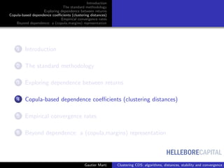 HELLEBORECAPITAL
Introduction
The standard methodology
Exploring dependence between returns
Copula-based dependence coeﬃcients (clustering distances)
Empirical convergence rates
Beyond dependence: a (copula,margins) representation
1 Introduction
2 The standard methodology
3 Exploring dependence between returns
4 Copula-based dependence coeﬃcients (clustering distances)
5 Empirical convergence rates
6 Beyond dependence: a (copula,margins) representation
Gautier Marti Clustering CDS: algorithms, distances, stability and convergence r
 