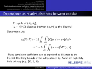 HELLEBORECAPITAL
Introduction
The standard methodology
Exploring dependence between returns
Copula-based dependence coeﬃcients (clustering distances)
Empirical convergence rates
Beyond dependence: a (copula,margins) representation
Dependence as relative distances between copulas
C copula of (Xi , Xj ),
|u − v|/
√
2 distance between (u, v) to the diagonal
Spearman’s ρS :
ρS (Xi , Xj ) = 12
1
0
1
0
(C(u, v) − uv)dudv
= 1 − 6
1
0
1
0
(u − v)2
dC(u, v)
Many correlation coeﬃcients can be expressed as distances to the
Fr´echet–Hoeﬀding bounds or the independence [6]. Some are explicitely
built this way (e.g. [12, 5, 9]).
Gautier Marti Clustering CDS: algorithms, distances, stability and convergence r
 