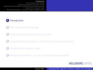 HELLEBORECAPITAL
Introduction
The standard methodology
Exploring dependence between returns
Copula-based dependence coeﬃcients (clustering distances)
Empirical convergence rates
Beyond dependence: a (copula,margins) representation
1 Introduction
2 The standard methodology
3 Exploring dependence between returns
4 Copula-based dependence coeﬃcients (clustering distances)
5 Empirical convergence rates
6 Beyond dependence: a (copula,margins) representation
Gautier Marti Clustering CDS: algorithms, distances, stability and convergence r
 