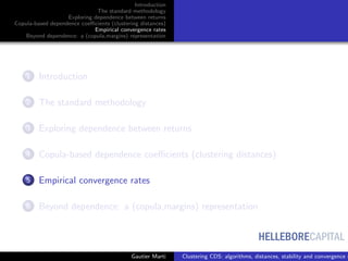 HELLEBORECAPITAL
Introduction
The standard methodology
Exploring dependence between returns
Copula-based dependence coeﬃcients (clustering distances)
Empirical convergence rates
Beyond dependence: a (copula,margins) representation
1 Introduction
2 The standard methodology
3 Exploring dependence between returns
4 Copula-based dependence coeﬃcients (clustering distances)
5 Empirical convergence rates
6 Beyond dependence: a (copula,margins) representation
Gautier Marti Clustering CDS: algorithms, distances, stability and convergence r
 