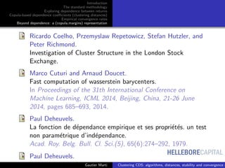 HELLEBORECAPITAL
Introduction
The standard methodology
Exploring dependence between returns
Copula-based dependence coeﬃcients (clustering distances)
Empirical convergence rates
Beyond dependence: a (copula,margins) representation
Ricardo Coelho, Przemyslaw Repetowicz, Stefan Hutzler, and
Peter Richmond.
Investigation of Cluster Structure in the London Stock
Exchange.
Marco Cuturi and Arnaud Doucet.
Fast computation of wasserstein barycenters.
In Proceedings of the 31th International Conference on
Machine Learning, ICML 2014, Beijing, China, 21-26 June
2014, pages 685–693, 2014.
Paul Deheuvels.
La fonction de d´ependance empirique et ses propri´et´es. un test
non param´etrique d’ind´ependance.
Acad. Roy. Belg. Bull. Cl. Sci.(5), 65(6):274–292, 1979.
Paul Deheuvels.
Gautier Marti Clustering CDS: algorithms, distances, stability and convergence r
 