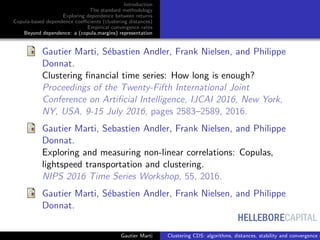HELLEBORECAPITAL
Introduction
The standard methodology
Exploring dependence between returns
Copula-based dependence coeﬃcients (clustering distances)
Empirical convergence rates
Beyond dependence: a (copula,margins) representation
Gautier Marti, S´ebastien Andler, Frank Nielsen, and Philippe
Donnat.
Clustering ﬁnancial time series: How long is enough?
Proceedings of the Twenty-Fifth International Joint
Conference on Artiﬁcial Intelligence, IJCAI 2016, New York,
NY, USA, 9-15 July 2016, pages 2583–2589, 2016.
Gautier Marti, Sebastien Andler, Frank Nielsen, and Philippe
Donnat.
Exploring and measuring non-linear correlations: Copulas,
lightspeed transportation and clustering.
NIPS 2016 Time Series Workshop, 55, 2016.
Gautier Marti, S´ebastien Andler, Frank Nielsen, and Philippe
Donnat.
Gautier Marti Clustering CDS: algorithms, distances, stability and convergence r
 