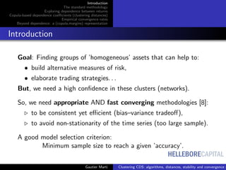 HELLEBORECAPITAL
Introduction
The standard methodology
Exploring dependence between returns
Copula-based dependence coeﬃcients (clustering distances)
Empirical convergence rates
Beyond dependence: a (copula,margins) representation
Introduction
Goal: Finding groups of ’homogeneous’ assets that can help to:
• build alternative measures of risk,
• elaborate trading strategies. . .
But, we need a high conﬁdence in these clusters (networks).
So, we need appropriate AND fast converging methodologies [8]:
to be consistent yet eﬃcient (bias–variance tradeoﬀ),
to avoid non-stationarity of the time series (too large sample).
A good model selection criterion:
Minimum sample size to reach a given ’accuracy’.
Gautier Marti Clustering CDS: algorithms, distances, stability and convergence r
 