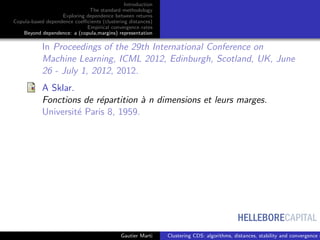 HELLEBORECAPITAL
Introduction
The standard methodology
Exploring dependence between returns
Copula-based dependence coeﬃcients (clustering distances)
Empirical convergence rates
Beyond dependence: a (copula,margins) representation
In Proceedings of the 29th International Conference on
Machine Learning, ICML 2012, Edinburgh, Scotland, UK, June
26 - July 1, 2012, 2012.
A Sklar.
Fonctions de r´epartition `a n dimensions et leurs marges.
Universit´e Paris 8, 1959.
Gautier Marti Clustering CDS: algorithms, distances, stability and convergence r
 