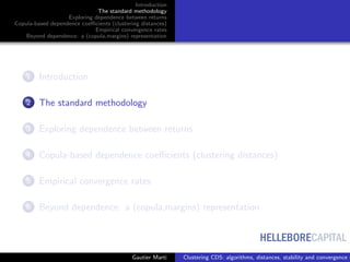 HELLEBORECAPITAL
Introduction
The standard methodology
Exploring dependence between returns
Copula-based dependence coeﬃcients (clustering distances)
Empirical convergence rates
Beyond dependence: a (copula,margins) representation
1 Introduction
2 The standard methodology
3 Exploring dependence between returns
4 Copula-based dependence coeﬃcients (clustering distances)
5 Empirical convergence rates
6 Beyond dependence: a (copula,margins) representation
Gautier Marti Clustering CDS: algorithms, distances, stability and convergence r
 