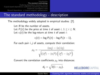 HELLEBORECAPITAL
Introduction
The standard methodology
Exploring dependence between returns
Copula-based dependence coeﬃcients (clustering distances)
Empirical convergence rates
Beyond dependence: a (copula,margins) representation
The standard methodology - description
The methodology widely adopted in empirical studies: [7].
Let N be the number of assets.
Let Pi (t) be the price at time t of asset i, 1 ≤ i ≤ N.
Let ri (t) be the log-return at time t of asset i:
ri (t) = log Pi (t) − log Pi (t − 1).
For each pair i, j of assets, compute their correlation:
ρij =
ri rj − ri rj
( r2
i − ri
2) r2
j − rj
2
.
Convert the correlation coeﬃcients ρij into distances:
dij = 2(1 − ρij ).
Gautier Marti Clustering CDS: algorithms, distances, stability and convergence r
 