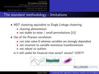 HELLEBORECAPITAL
Introduction
The standard methodology
Exploring dependence between returns
Copula-based dependence coeﬃcients (clustering distances)
Empirical convergence rates
Beyond dependence: a (copula,margins) representation
The standard methodology - limitations
• MST clustering equivalent to Single Linkage clustering:
• chaining phenomenon
• not stable to noise / small perturbations [11]
• Use of the Pearson correlation:
• can take value 0 whereas variables are strongly dependent
• not invariant to variable monotone transformations
• not robust to outliers
Is it still useful for ﬁnancial time series? stocks? CDS??!
Gautier Marti Clustering CDS: algorithms, distances, stability and convergence r
 