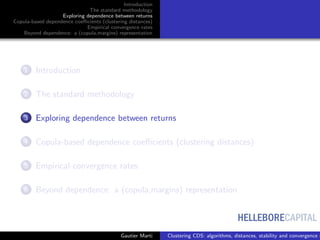 HELLEBORECAPITAL
Introduction
The standard methodology
Exploring dependence between returns
Copula-based dependence coeﬃcients (clustering distances)
Empirical convergence rates
Beyond dependence: a (copula,margins) representation
1 Introduction
2 The standard methodology
3 Exploring dependence between returns
4 Copula-based dependence coeﬃcients (clustering distances)
5 Empirical convergence rates
6 Beyond dependence: a (copula,margins) representation
Gautier Marti Clustering CDS: algorithms, distances, stability and convergence r
 