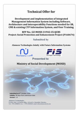 Technical Offer for
Development and implementation of Integrated
Management Information System including Software,
Architecture and interoperability Functions needed for SR,
CMS & existing CTP Information System, and User Training
RFP No.: GZ-MOSD-31942-CS-QCBS
Project: Social Protection and Enhancement Project (P160674)
Submitted by
Alameen Technologies Jointly with Future Information Systems
Presented to
Ministry of Social Development (MOSD)
Submitted on:8th
October 2020
Validity: 90 days from submission date
Version: 1.0
Alameen Technologies
P,O.Box 4463, Al-Zaitona Bldg., Al-Irsal St., Ramallah, Palestine.,
Tel: +970 22988555, Fax: =+970 22965649, email: info@alameentech.com
 