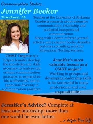 Communication Studies…
Jennifer Becker
Tuscaloosa, AL       Teacher at the University of Alabama.
                      Conducts research about defensive
                        communication, friendship and
                             mediated interpersonal
                                communication.
                      Along with a dozen referred journal
                     articles and 4 chapter books, Jennifer
                          performs consulting work for
                          Educational Testing Services.
  CMST Degree has
 helped Jennifer develop           Jennifer’s most
 the knowledge and skills       valuable lesson as a
 necessary to analyze and           CMST major?
 critique communication         Working in groups and
 processes, to express her    developing leadership skills
  ideas effectively, and to
                               to be successful in many
   appreciate diversity in
communication practices.         professional and civic
                                    responsibilities.


Jennifer’s Advice? Complete at
least one internship; more than
one would be even better.
                                      …a degree For Life
 