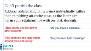 Don’t punish the class
Address isolated discipline issues individually rather
than punishing an entire class, as the latter can
harm your relationships with on-task students.
“Stop talking and disrupting
other students”
“Do you have a question?”
“Pay attention and stop fooling
around while I’m talking”
“Do you need help focusing?”
 