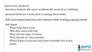 Interview students
Interview students who aren't academically involved or exhibiting
prosocial behavior to learn how to manage them better.
Pull each student apart for a few minutes while running a group activity.
Ask about:
What helps them focus
Who they work well with
Their favorite types of lessons
Their favorite in-class activities
Which kinds of exercises help them remember key lesson
points
 