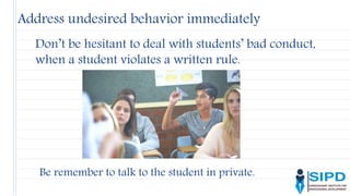Address undesired behavior immediately
Don’t be hesitant to deal with students’ bad conduct,
when a student violates a written rule.
Be remember to talk to the student in private.
 