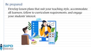 Be prepared
Develop lesson plans that suit your teaching style, accommodate
all learners, follow to curriculum requirements, and engage
your students' interest.
 