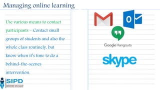 Managing online learning
Use various means to contact
participants – Contact small
groups of students and also the
whole class routinely, but
know when it’s time to do a
behind-the-scenes
intervention.
 