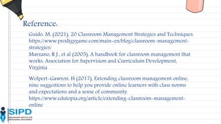 Reference:
Wolpert-Gawron, H (2017), Extending classroom management online,
nine suggestions to help you provide online learners with class norms
and expectations and a sense of community.
https://www.edutopia.org/article/extending-classroom-management-
online
Guido, M, (2021), 20 Classroom Management Strategies and Techniques.
https://www.prodigygame.com/main-en/blog/classroom-management-
strategies/
Marzano, R J., et al (2005), A handbook for classroom management that
works. Association for Supervision and Curriculum Development,
Virginia
 