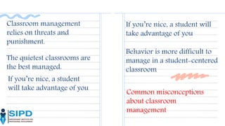 Classroom management
relies on threats and
punishment.
The quietest classrooms are
the best managed.
If you’re nice, a student will
take advantage of you
Behavior is more difficult to
manage in a student-centered
classroom
If you’re nice, a student
will take advantage of you
Common misconceptions
about classroom
management
 