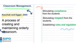 Classroom Management.
Kauchak and Egger, 2005
A process of
creating and
maintaining orderly
classroom.
Stimulating compliance
from the students
Stimulating respect from the
students.
Establishing rules and regulation
 