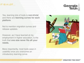 IT IS A LOT…
Yes, learning lots of tools is non-trivial
and there are learning curves for each
platform.
Not to mention migration curves and
release updates.
However, as I have learned at my
employment in higher education, is the
truth that one size never fits all your
needs.
More importantly, most tools ease in
usability once you overcome an
introductory learning curve.
 