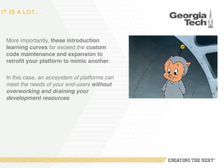 IT IS A LOT…
More importantly, these introduction
learning curves far exceed the custom
code maintenance and expansion to
retrofit your platform to mimic another.
In this case, an ecosystem of platforms can
meet the needs of your end-users without
overworking and draining your
development resources.
 