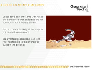 A LOT OF US AREN’T THAT LUCKY…
Large development teams with varied
and distributed web expertise are not
common in our university system.
Yes, you can build likely all the projects
you can with custom code.
But eventually, someone else (not
you) has to step in to continue to
support the product.
 