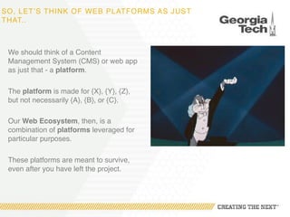SO, LET’S THINK OF WEB PLATFORMS AS JUST
THAT..
We should think of a Content
Management System (CMS) or web app
as just that - a platform.
The platform is made for {X}, {Y}, {Z},
but not necessarily {A}, {B}, or {C}.
Our Web Ecosystem, then, is a
combination of platforms leveraged for
particular purposes.
These platforms are meant to survive,
even after you have left the project.
 
