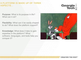 A PLATFORM IS MADE UP OF THREE
ASPECTS…
Purpose: What is its purpose in life?
What can it do?
Flexibility: What can it be easily shaped
to do? What does the platform support?
Knowledge: What does it take to gain
expertise in the platform? What
software, languages, and tools help you
conquer it?
 