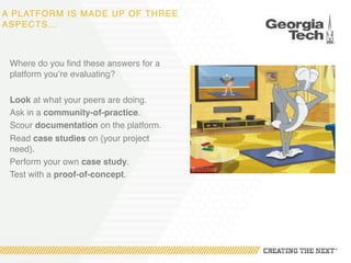 A PLATFORM IS MADE UP OF THREE
ASPECTS…
Where do you find these answers for a
platform you’re evaluating?
Look at what your peers are doing.
Ask in a community-of-practice.
Scour documentation on the platform.
Read case studies on {your project
need}.
Perform your own case study.
Test with a proof-of-concept.
 