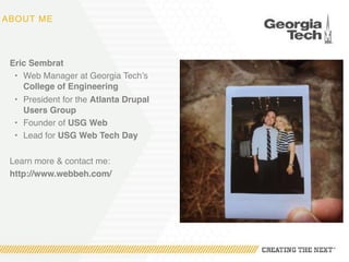 ABOUT ME
Eric Sembrat
• Web Manager at Georgia Tech’s
College of Engineering
• President for the Atlanta Drupal
Users Group
• Founder of USG Web
• Lead for USG Web Tech Day
Learn more & contact me:
http://www.webbeh.com/
 