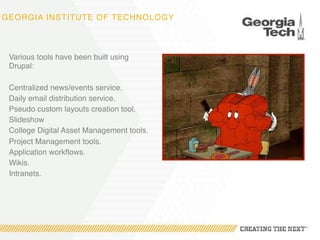 GEORGIA INSTITUTE OF TECHNOLOGY
Various tools have been built using
Drupal:
Centralized news/events service.
Daily email distribution service.
Pseudo custom layouts creation tool.
Slideshow
College Digital Asset Management tools.
Project Management tools.
Application workflows.
Wikis.
Intranets.
 
