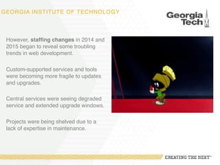 GEORGIA INSTITUTE OF TECHNOLOGY
However, staffing changes in 2014 and
2015 began to reveal some troubling
trends in web development.
Custom-supported services and tools
were becoming more fragile to updates
and upgrades.
Central services were seeing degraded
service and extended upgrade windows.
Projects were being shelved due to a
lack of expertise in maintenance.
 