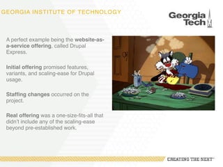 GEORGIA INSTITUTE OF TECHNOLOGY
A perfect example being the website-as-
a-service offering, called Drupal
Express.
Initial offering promised features,
variants, and scaling-ease for Drupal
usage.
Staffing changes occurred on the
project.
Real offering was a one-size-fits-all that
didn’t include any of the scaling-ease
beyond pre-established work.
 