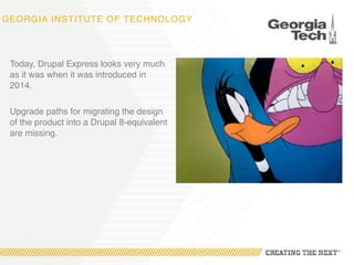 GEORGIA INSTITUTE OF TECHNOLOGY
Today, Drupal Express looks very much
as it was when it was introduced in
2014.
Upgrade paths for migrating the design
of the product into a Drupal 8-equivalent
are missing.
 