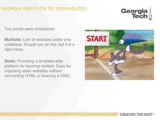 GEORGIA INSTITUTE OF TECHNOLOGY
Two points were considered: 
Multisite: Lots of websites under one
codebase. Drupal can do this, but it is a
rigid mess.
Static: Providing a template-able
platform for layering content. Easy for
migrating static websites without
reinventing HTML or learning a CMS.
 