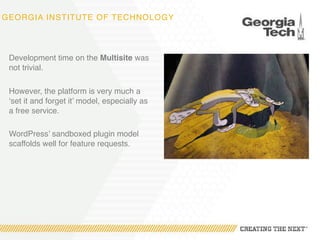GEORGIA INSTITUTE OF TECHNOLOGY
Development time on the Multisite was
not trivial.
However, the platform is very much a
‘set it and forget it’ model, especially as
a free service.
WordPress’ sandboxed plugin model
scaffolds well for feature requests.
 